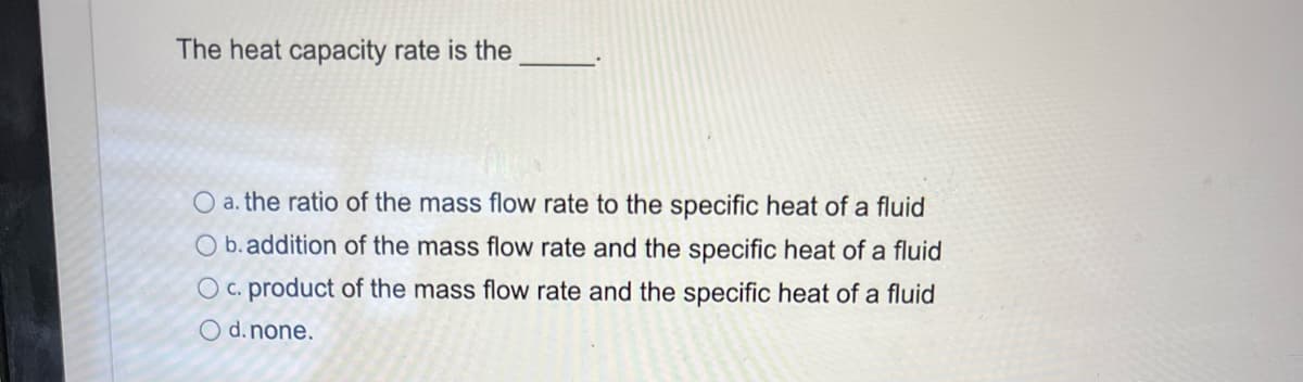 The heat capacity rate is the
O a. the ratio of the mass flow rate to the specific heat of a fluid
O b. addition of the mass flow rate and the specific heat of a fluid
Oc. product of the mass flow rate and the specific heat of a fluid
O d. none.