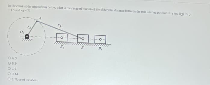 In the crank-slider mechanism below, what is the range of motion of the slider (the distance between the two limiting positions B₁ and B2) if r2
-1.5 and r3-7?
OA3
OB.6
12
77777
OC.7
O D. 14
O E. None of the above
O
B₂
B
B₁