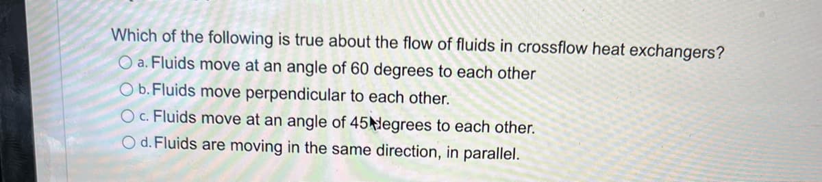 Which of the following is true about the flow of fluids in crossflow heat exchangers?
O a. Fluids move at an angle of 60 degrees to each other
Ob. Fluids move perpendicular to each other.
OC. Fluids move at an angle of 45 degrees to each other.
O d. Fluids are moving in the same direction, in parallel.