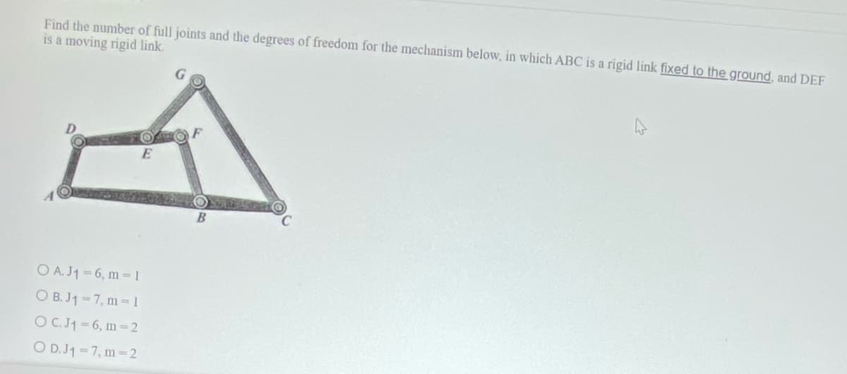 Find the number of full joints and the degrees of freedom for the mechanism below, in which ABC is a rigid link fixed to the ground, and DEF
is a moving rigid link.
E
O A. J1=6, m=1
OB.J₁-7, m=1
OC. J₁=6, m=2
O D.J1 = 7, m=2