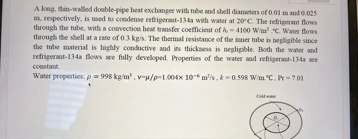 A long, thin-walled double-pipe heat exchanger with tube and shell diameters of 0.01 m and 0.025
m, respectively, is used to condense refrigerant-134a with water at 20°C. The refrigerant flows
through the tube, with a convection heat transfer coefficient of hi= 4100 W/m² °C. Water flows
through the shell at a rate of 0.3 kg/s. The thermal resistance of the inner tube is negligible since
the tube material is highly conductive and its thickness is negligible. Both the water and
refrigerant-134a flows are fully developed. Properties of the water and refrigerant-134a are
constant.
Water properties: p = 998 kg/m³, v=u/p-1.004x 10-6 m²/s, k = 0.598 W/m. °C, Pr = 7.01
Cold water
D
Do