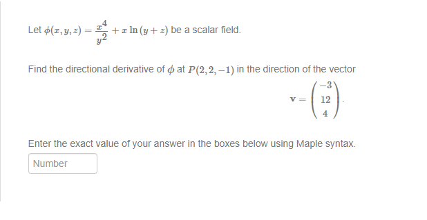 Let (z, y, z)=
+ z ln (y + 2) be a scalar field.
Find the directional derivative of at P(2,2,-1) in the direction of the vector
12
4
Enter the exact value of your answer in the boxes below using Maple syntax.
Number