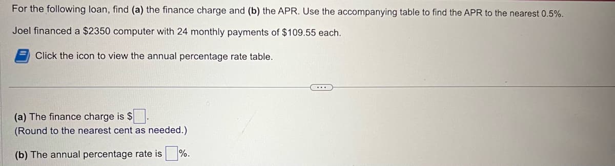 For the following loan, find (a) the finance charge and (b) the APR. Use the accompanying table to find the APR to the nearest 0.5%.
Joel financed a $2350 computer with 24 monthly payments of $109.55 each.
Click the icon to view the annual percentage rate table.
(a) The finance charge is $.
(Round to the nearest cent as needed.)
(b) The annual percentage rate is%.