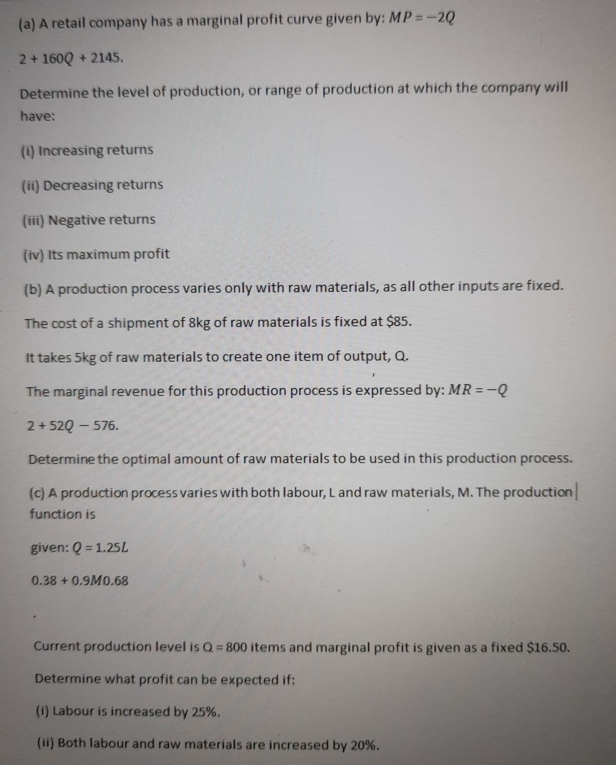 (a) A retail company has a marginal profit curve given by: MP =-2Q
2+ 160Q + 2145.
Determine the level of production, or range of production at which the company will
have:
(i) Increasing returns
(ii) Decreasing returns
(iii) Negative returns
(iv) Its maximum profit
(b) A production process varies only with raw materials, as all other inputs are fixed.
The cost of a shipment of 8kg of raw materials is fixed at $85.
It takes 5kg of raw materials to create one item of output, Q.
The marginal revenue for this production process is expressed by: MR = =Q
2 + 520 – 576.
2+52Q
Determine the optimal amount of raw materials to be used in this production process.
(c) A production process varies with both labour, L and raw materials, M. The production
function is
given: Q = 1.25L
0.38 +0.9M0.68
Current production level is Q= 800 items and marginal profit is given as a fixed $16.50.
Determine what profit can be expected if:
(i) Labour is increased by 25%.
(ii) Both labour and raw materials are increased by 20%.
