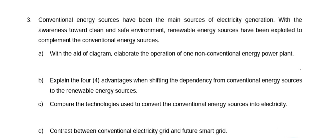 3.
Conventional energy sources have been the main sources of electricity generation. With the
awareness toward clean and safe environment, renewable energy sources have been exploited to
complement the conventional energy sources.
a) With the aid of diagram, elaborate the operation of one non-conventional energy power plant.
b) Explain the four (4) advantages when shifting the dependency from conventional energy sources
to the renewable energy sources.
c) Compare the technologies used to convert the conventional energy sources into electricity.
d) Contrast between conventional electricity grid and future smart grid.
