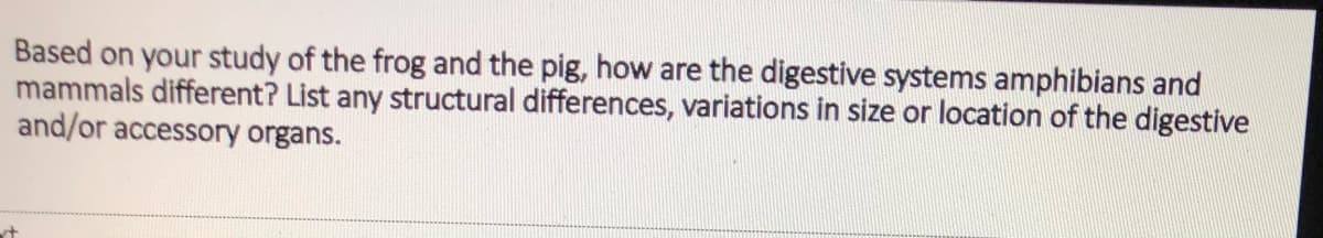 Based on your study of the frog and the pig, how are the digestive systems amphibians and
mammals different? List any structural differences, variations in size or location of the digestive
and/or accessory organs.

