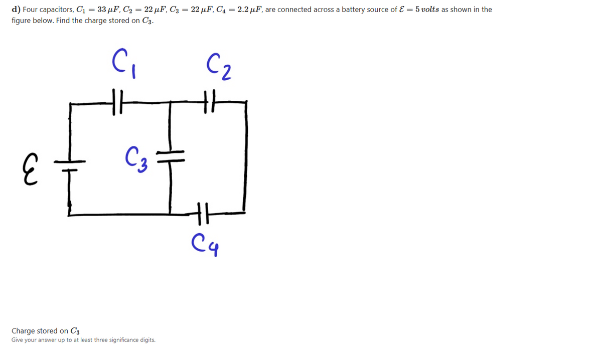 d) Four capacitors, C1 = 33 µF, C2 = 22 µF, C3 = 22 µF, C4 = 2.2 µF, are connected across a battery source of E = 5 volts as shown in the
figure below. Find the charge stored on C3.
C2
C3
C4
Charge stored on C3
Give your answer up to at least three significance digits.
