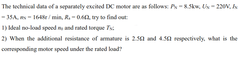The technical data of a separately excited DC motor are as follows: PN = 8.5kw, UN = 220V, IN
= 35A, nN = 1648r / min, Ra = 0.62, try to find out:
1) Ideal no-load speed no and rated torque TN;
2) When the additional resistance of armature is 2.52 and 4.52 respectively, what is the
corresponding motor speed under the rated load?

