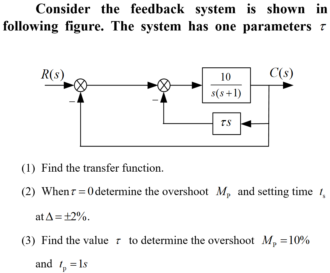 Consider the feedback system is shown in
following figure. The system has one parameters
R(s)
C(s)
10
s(s+1)
TS
(1) Find the transfer function.
(2) When 70 determine the overshoot M, and setting time t
at A = +2%.
(3) Find the value to determine the overshoot Mp = 10%
and tp
= 1s