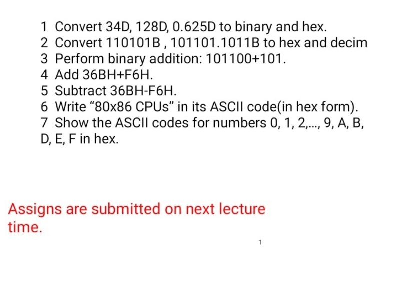 1 Convert 34D, 128D, 0.625D to binary and hex.
2 Convert 110101B,101101.1011B to hex and decim
3 Perform binary addition: 101100+101.
4 Add 36BH+F6H.
5 Subtract 36BH-F6H.
6 Write "80x86 CPUS" in its ASCII code(in hex form).
7 Show the ASCII codes for numbers 0, 1, 2,.., 9, A, B,
D, E, F in hex.
Assigns are submitted on next lecture
time.
