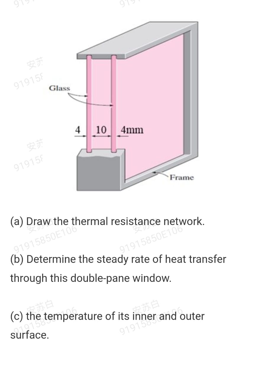 安苏
919158
Glass
4
10 4mm
安苏
919158
Frame
(a) Draw the thermal resistance network.
91915850E10
through this double-pane window.
91915850E106
(b) Determine the steady rate of heat transfer
(c) the temperature of its
in苏白
9191
surface.
and outer

