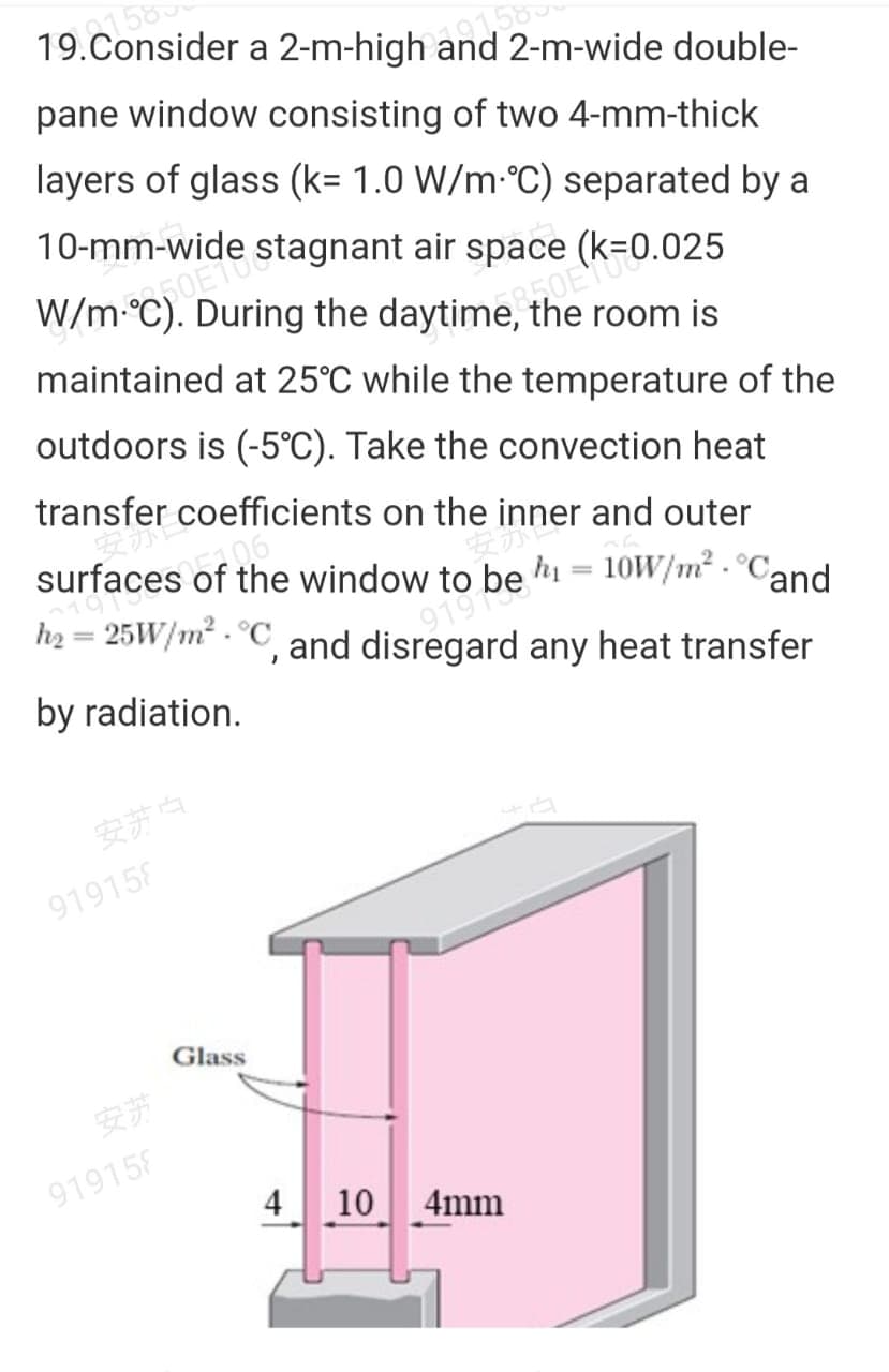 158
19.Consider a 2-m-high and 2-m-wide double-
158
pane window consisting of two 4-mm-thick
layers of glass (k= 1.0 W/m-°C) separated by a
10-mm-wide stagnant air space (k=0.025
W/m°C). During the daytime, the room is
maintained at 25°C while the temperature of the
outdoors is (-5°C). Take the convection heat
transfer coefficients on the inner and outer
surfaces of the window to be h = 10W/m² - °Cand
h2 = 25W/m² . °C and disregard any heat transfer
%3D
%3D
by radiation.
安苏白
919158
Glass
安艺
919158
4
10 4mm

