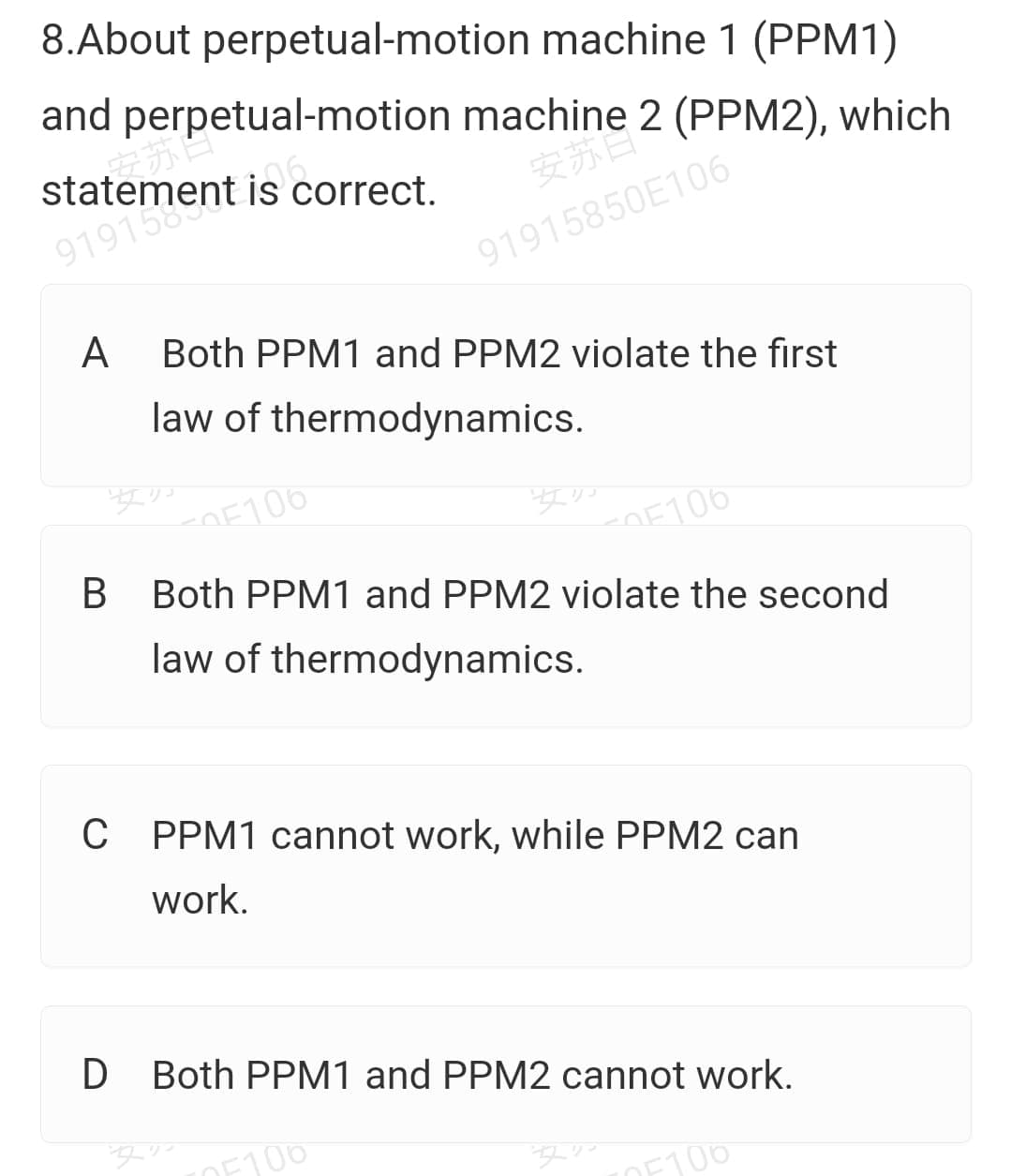 * ermient is correct.
8.About perpetual-motion machine 1 (PPM1)
and perpetual-motion machine 2 (PPM2), which
statement is correct.
安苏
91915850E106
A
Both PPM1 and PPM2 violate the first
law of thermodynamics.
OE106
OE106
Both PPM1 and PPM2 violate the second
law of thermodynamics.
C PPM1 cannot work, while PPM2 can
work.
D Both PPM1 and PPM2 cannot work.
DE100
F100
