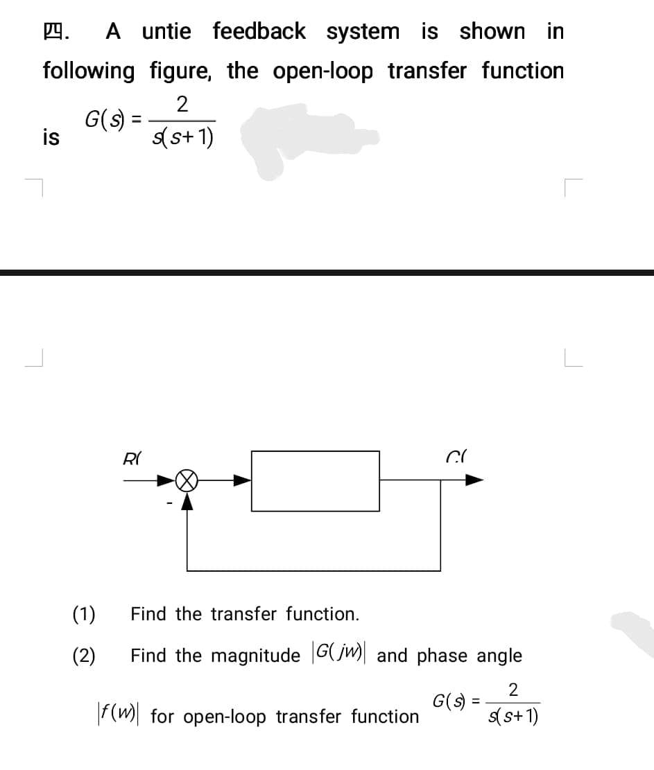 4. A untie feedback system is shown in
following figure, the open-loop transfer function
G(s) =
2
s(s+1)
is
R(
Cl
(1)
Find the transfer function.
(2)
Find the magnitude G(jw) and phase angle
2
G(s) =
f(w) for open-loop transfer function
s(s+1)
L