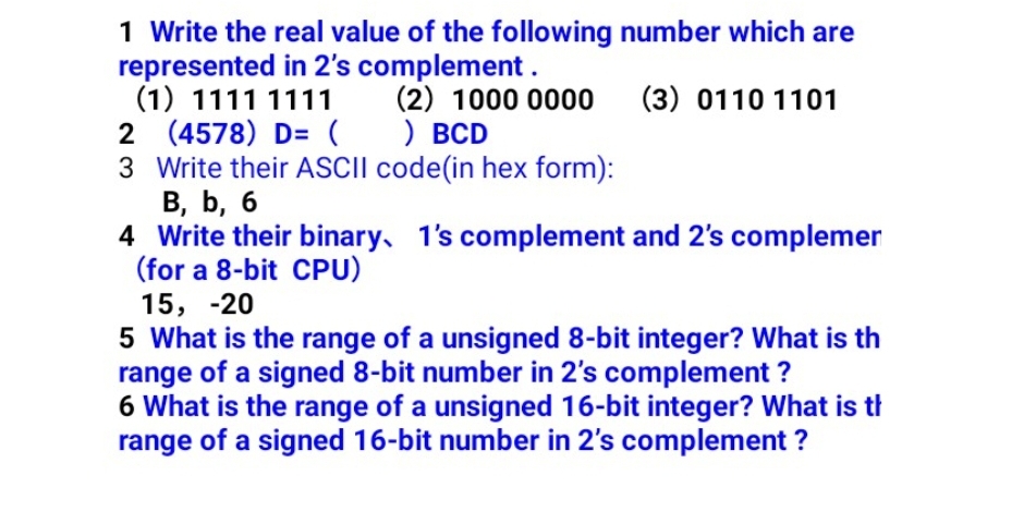 1 Write the real value of the following number which are
represented in 2's complement .
(1) 1111 1111
2 (4578) D= ( ) BCD
3 Write their ASCII code(in hex form):
В, b, 6
4 Write their binary, 1's complement and 2's complemer
(for a 8-bit CPU)
(2) 1000 0000
(3) 0110 1101
15, -20
5 What is the range of a unsigned 8-bit integer? What is th
range of a signed 8-bit number in 2's complement ?
6 What is the range of a unsigned 16-bit integer? What is tł
range of a signed 16-bit number in 2's complement ?
