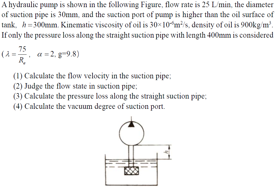 A hydraulic pump is shown in the following Figure, flow rate is 25 L/min, the diameter
of suction pipe is 30mm, and the suction port of pump is higher than the oil surface of
tank, h=300mm. Kinematic viscosity of oil is 30x10-“m²/s, density of oil is 900kg/m³.
If only the pressure loss along the straight suction pipe with length 400mm is considered
75
(1 =
a = 2, g=9.8)
R.
(1) Calculate the flow velocity in the suction pipe;
(2) Judge the flow state in suction pipe;
(3) Calculate the pressure loss along the straight suction pipe;
(4) Calculate the vacuum degree of suction port.
