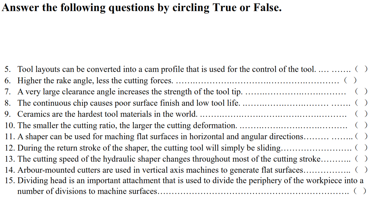 Answer the following questions by circling True or False.
5. Tool layouts can be converted into a cam profile that is used for the control of the tool.
....
()
6. Higher the rake angle, less the cutting forces.
7. A very large clearance angle increases the strength of the tool tip.
8. The continuous chip causes poor surface finish and low tool life.
9. Ceramics are the hardest tool materials in the world.
10. The smaller the cutting ratio, the larger the cutting deformation.
11. A shaper can be used for maching flat surfaces in horizontal and angular directions.
12. During the return stroke of the shaper, the cutting tool will simply be sliding...
13. The cutting speed of the hydraulic shaper changes throughout most of the cutting stroke.
14. Arbour-mounted cutters are used in vertical axis machines to generate flat surfaces...
15. Dividing head is an important attachment that is used to divide the periphery of the workpiece into a
number of divisions to machine surfaces..
()
()
()
