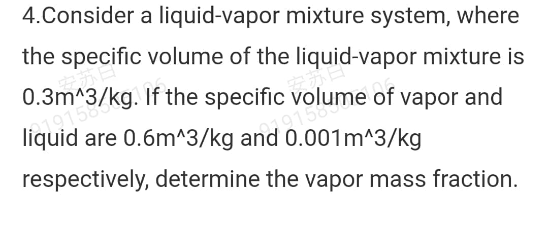 O 91580kg. If the specific volume of vapor and
4.Consider a liquid-vapor mixture system, where
the specific volume of the liquid-vapor mixture is
安苏自
0.3m^3/kg. If the specific volume of vapor and
liquid are 0.6m^3/kg and 0.001m^3/kg
respectively, determine the vapor mass fraction.
