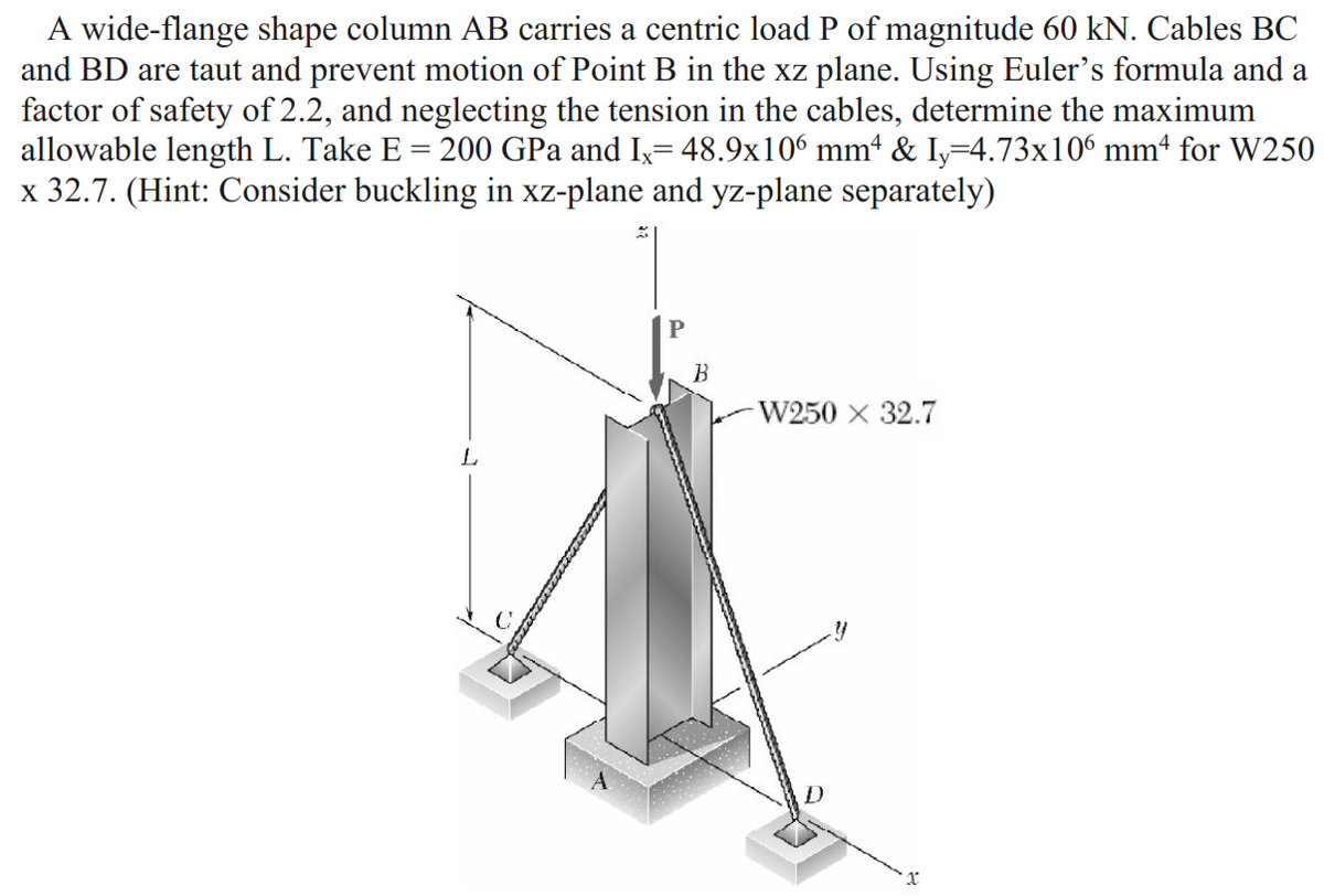 A wide-flange shape column AB carries a centric load P of magnitude 60 kN. Cables BC
and BD are taut and prevent motion of Point B in the xz plane. Using Euler's formula and a
factor of safety of 2.2, and neglecting the tension in the cables, determine the maximum
allowable length L. Take E = 200 GPa and Ix= 48.9x106 mmª & Iy=4.73x106 mm4 for W250
x 32.7. (Hint: Consider buckling in xz-plane and yz-plane separately)
B
W250 x 32.7
L
D
x