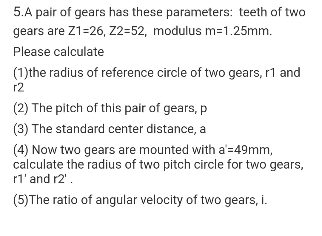 5.A pair of gears has these parameters: teeth of two
gears are Z1=26, Z2=52, modulus m=1.25mm.
Please calculate
(1)the radius of reference circle of two gears, r1 and
r2
(2) The pitch of this pair of gears, p
(3) The standard center distance, a
(4) Now two gears are mounted with a'=49mm,
calculate the radius of two pitch circle for two gears,
r1' and r2' .
(5)The ratio of angular velocity of two gears, i.
