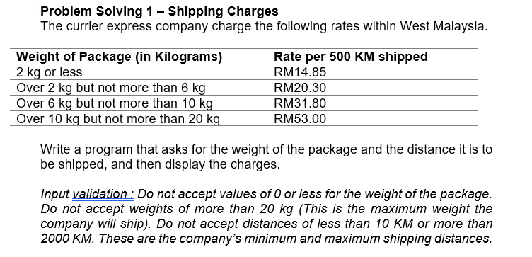 Problem Solving 1– Shipping Charges
The currier express company charge the following rates within West Malaysia.
Weight of Package (in Kilograms)
2 kg or less
Over 2 kg but not more than 6 kg
Over 6 kg but not more than 10 kg
Over 10 kg but not more than 20 kg
Rate per 500 KM shipped
RM14.85
RM20.30
RM31.80
RM53.00
Write a program that asks for the weight of the package and the distance it is to
be shipped, and then display the charges.
Input validation : Do not accept values of 0 or less for the weight of the package.
Do not accept weights of more than 20 kg (This is the maximum weight the
company will ship). Do not accept distances of less than 10 KM or more than
2000 KM. These are the company's minimum and maximum shipping distances.
