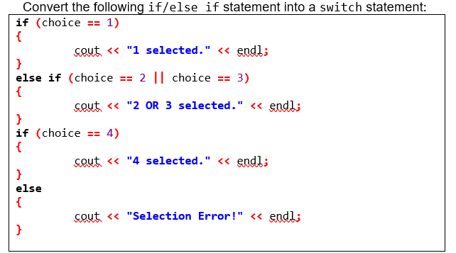 Convert the following if/else if statement into a switch statement:
if (choice == 1)
{
cout <« "1 selected." << endl;
}
else if (choice == 2 || choice == 3)
{
cout <« "2 oR 3 selected." « endl;
}
if (choice == 4)
{
sout « "4 selected." <« endl;
}
else
{
cout « "Selection Error!" « endl;
}

