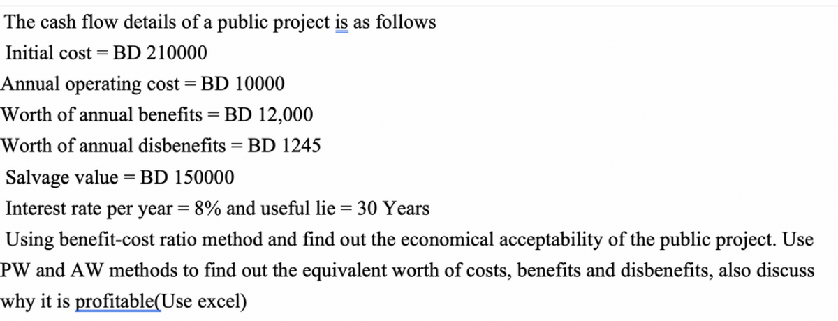 The cash flow details of a public project is as follows
Initial cost =BD 210000
Annual operating cost =
BD 10000
Worth of annual benefits = BD 12,000
Worth of annual disbenefits = BD 1245
Salvage value = BD 150000
Interest rate per year = 8% and useful lie = 30 Years
Using benefit-cost ratio method and find out the economical acceptability of the public project. Use
PW and AW methods to find out the equivalent worth of costs, benefits and disbenefits, also discuss
why it is profitable(Use excel)
