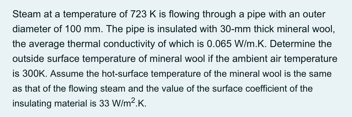 Steam at a temperature of 723 K is flowing through a pipe with an outer
diameter of 100 mm. The pipe is insulated with 30-mm thick mineral wool,
the average thermal conductivity of which is 0.065 W/m.K. Determine the
outside surface temperature of mineral wool if the ambient air temperature
is 300K. Assume the hot-surface temperature of the mineral wool is the same
as that of the flowing steam and the value of the surface coefficient of the
insulating material is 33 W/m2.K.
