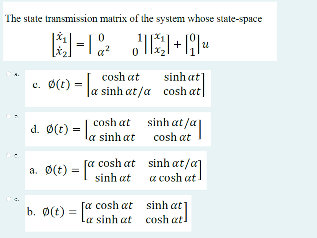 The state transmission matrix of the system whose state-space
[3²₁] = [0²2 J]+[]u
a.
b.
C.
O
0
cosh at
c. Ø(t) = [ a sinh at/a
cosh
a. ¢(t) = [sinhat
cosh at
a. Ø(t) = [a cosh at
sinh at
b. Ø(t) = [a
[a cosh at
a sinh at
sinhat
cosh at]
sinhat/a]
cosh at
[/a]
sinh at/a]
a cosh at
sinh at
att
cosh at
