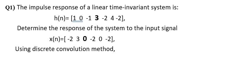 Q1) The impulse response of a linear time-invariant system is:
h(n) [1 0 -1 3-2 4-2],
Determine the response of the system to the input signal
x(n)=[-2 3 0 -2 0 -2],
Using discrete convolution method,