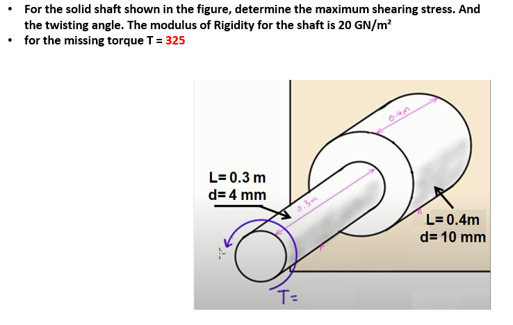 • For the solid shaft shown in the figure, determine the maximum shearing stress. And
the twisting angle. The modulus of Rigidity for the shaft is 20 GN/m?
• for the missing torque T = 325
L= 0.3 m
d= 4 mm
0.3m
L= 0.4m
d= 10 mm
T=
