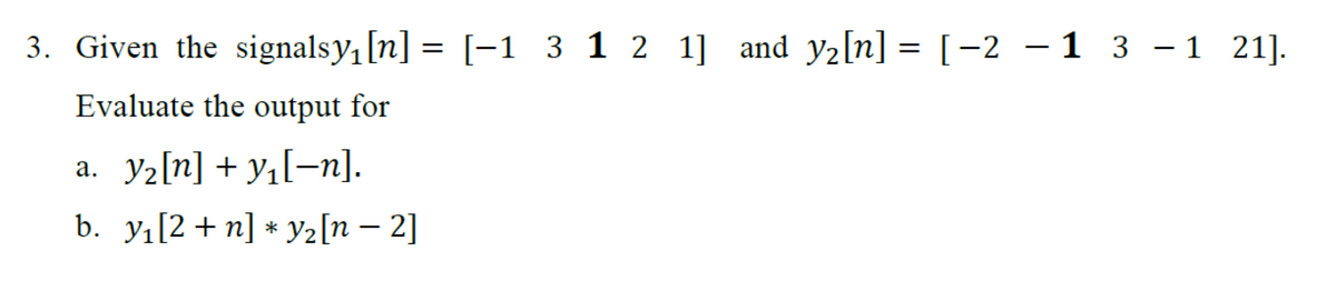 -
3. Given the signalsy₁ [n] = [-1 3 1 2 1] and y₂[n] = [-2 -1 3 −1 21].
Evaluate the output for
a._y₂[n] +y₁[¬n].
b. y₁[2+ n] * Y₂ [n - 2]