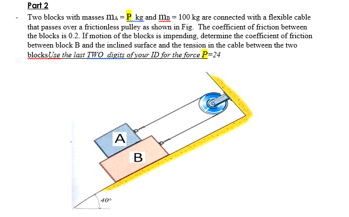 Part 2
- Two blocks with masses ma = P kg and mB = 100 kg are connected with a flexible cable
that passes over a frictionless pulley as shown in Fig. The coefficient of friction between
the blocks is 0.2. If motion of the blocks is impending, determine the coefficient of friction
between block B and the inclined surface and the tension in the cable between the two
blocks Use the last TWO digits of your ID for the force P=24
A
40°
