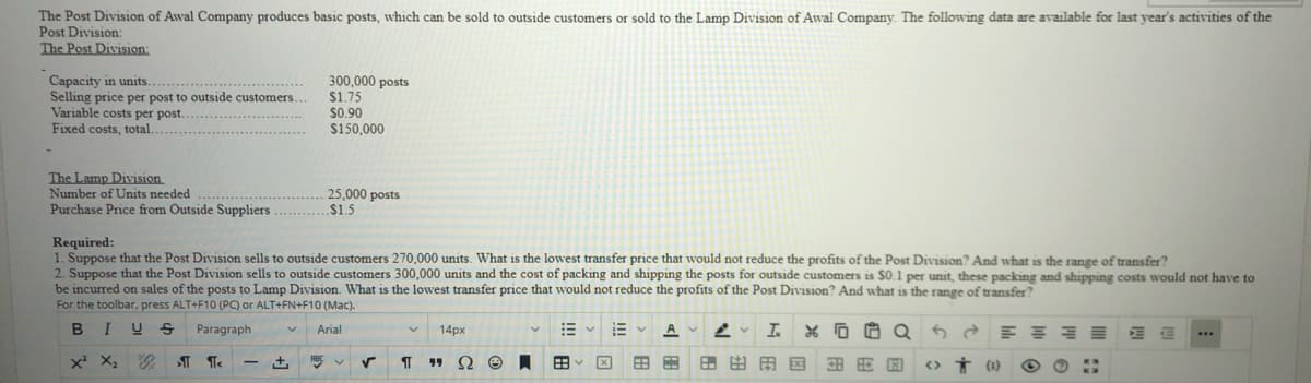 The Post Division of Awal Company produces basic posts, which can be sold to outside customers or sold to the Lamp Division of Awal Company. The following data are available for last year's activities of the
Post Division:
The Post Division:
Capacity in units..........
Selling price per post to outside customers.
Variable costs per post.
Fixed costs, total.
300,000 posts
$1.75
$0.90
$150,000
The Lamp Division
Number of Units needed ....
Purchase Price from Outside Suppliers
25,000 posts
$1.5
Required:
1. Suppose that the Post Division sells to outside customers 270,000 units. What is the lowest transfer price that would not reduce the profits of the Post Division? And what is the range of transfer?
2. Suppose that the Post Division sells to outside customers 300,000 units and the cost of packing and shipping the posts for outside customers is $0.1 per unit, these packing and shipping costs would not have to
be incurred on sales of the posts to Lamp Division. What is the lowest transfer price that would not reduce the profits of the Post Division? And what is the range of transfer?
For the toolbar, press ALT+F10 (PC) or ALT+FN+F10 (Mac).
Paragraph
Arial
14px
x X2
Ω
