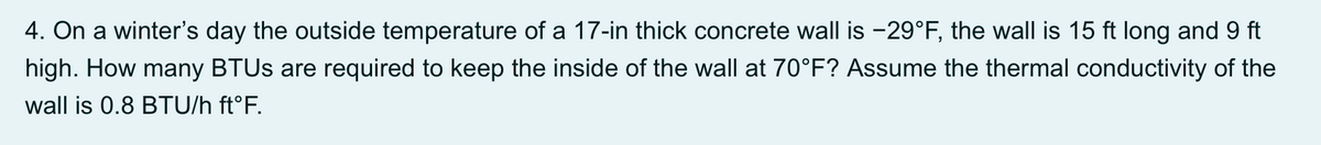 4. On a winter's day the outside temperature of a 17-in thick concrete wall is -29°F, the wall is 15 ft long and 9 ft
high. How many BTUS are required to keep the inside of the wall at 70°F? Assume the thermal conductivity of the
wall is 0.8 BTU/h ft°F.
