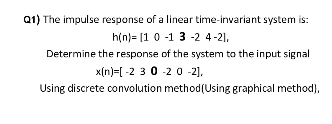 Q1) The impulse response of a linear time-invariant system is:
h(n) [1 0 -1 3-2 4-2],
Determine the response of the system to the input signal
x(n)=[-2 3 0 -2 0 -2],
Using discrete convolution method (Using graphical method),