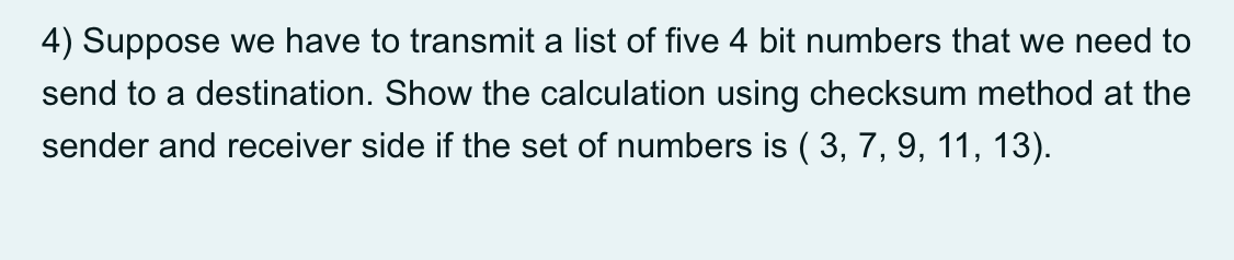 4) Suppose we have to transmit a list of five 4 bit numbers that we need to
send to a destination. Show the calculation using checksum method at the
sender and receiver side if the set of numbers is ( 3, 7, 9, 11, 13).