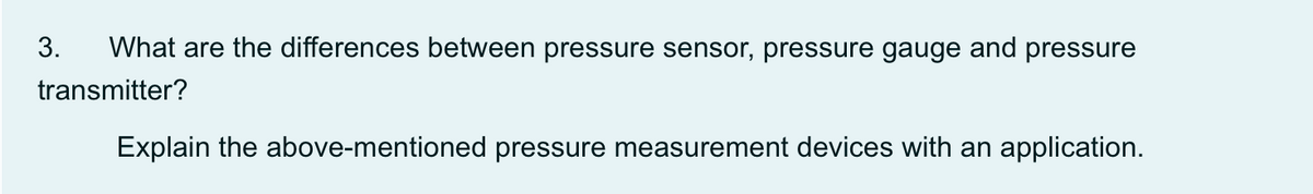 3.
What are the differences between pressure sensor, pressure gauge and pressure
transmitter?
Explain the above-mentioned pressure measurement devices with an application.
