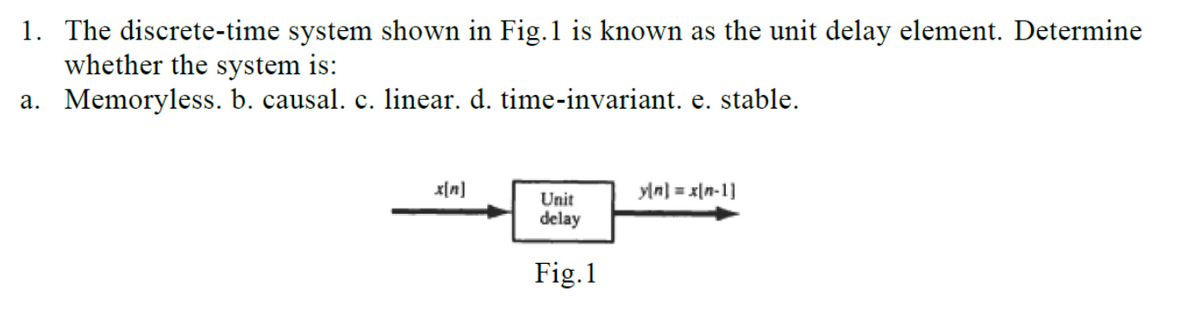 1. The discrete-time system shown in Fig.1 is known as the unit delay element. Determine
whether the system is:
a. Memoryless. b. causal. c. linear. d. time-invariant. e. stable.
x[n]
y[n] = x(n-1]
Unit
delay
Fig.1