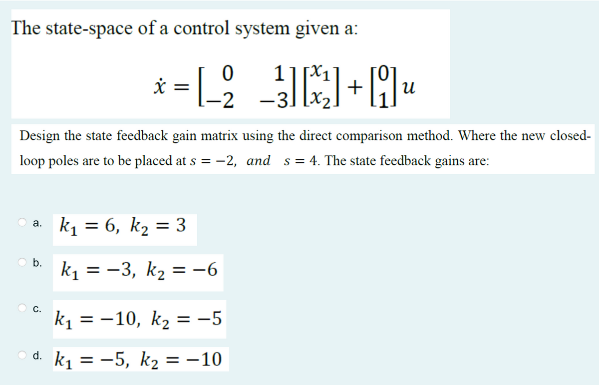 The state-space of a control system given a:
Design the state feedback gain matrix using the direct comparison method. Where the new closed-
loop poles are to be placed at s = −2, and s=4. The state feedback gains are:
a.
0
1
* = [_₂_²³] [₁²]+] ₁₁
-L-2
x
U
-3
b.
k₁ = 6, k₂ = 3
k₁ = −3, k₂ = −6
k₁ = −10, k₂ = −5
d.k₁ = −5, k₂ = -10