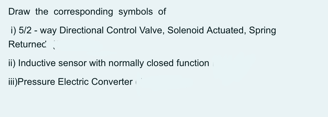 Draw the corresponding symbols of
i) 5/2 - way Directional Control Valve, Solenoid Actuated, Spring
Returnec
ii) Inductive sensor with normally closed function
iii)Pressure Electric Converter
