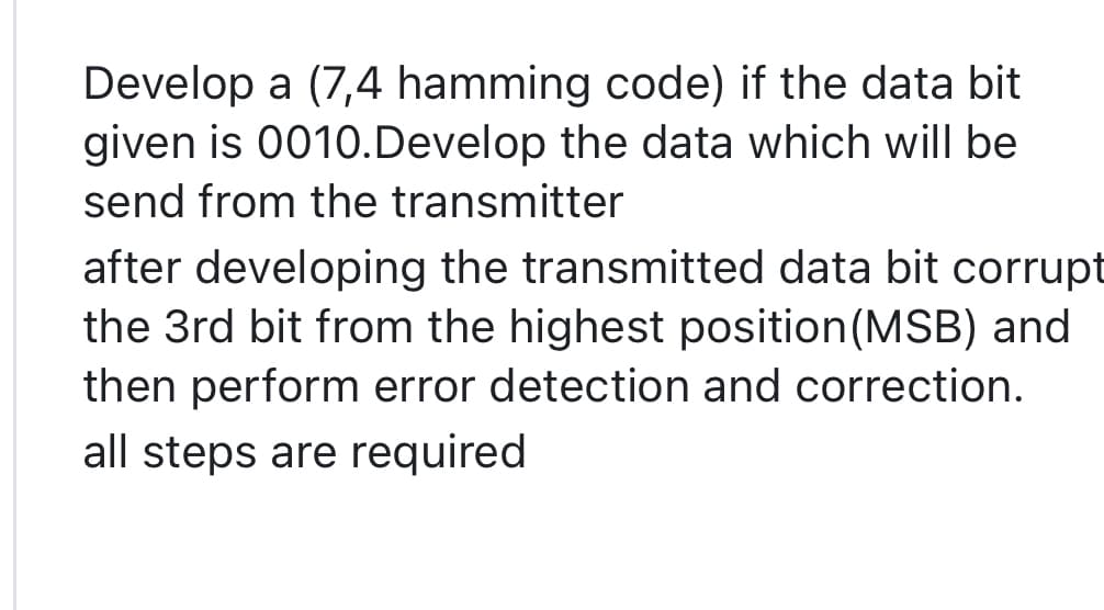 Develop a (7,4 hamming code) if the data bit
given is 0010. Develop the data which will be
send from the transmitter
after developing the transmitted data bit corrupt
the 3rd bit from the highest position (MSB) and
then perform error detection and correction.
all steps are required