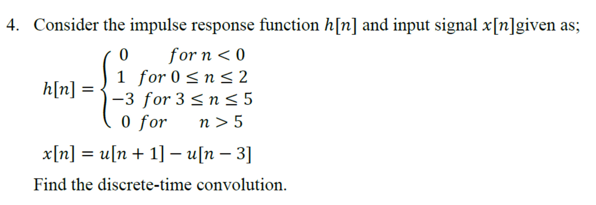4. Consider the impulse response function h[n] and input signal x[n]given as;
0
for n < 0
1 for 0 ≤ n ≤ 2
h[n] :
-3 for 3 ≤ n ≤ 5
0 for n> 5
–
x[n] = u[n+ 1] – u[n − 3]
Find the discrete-time convolution.
=