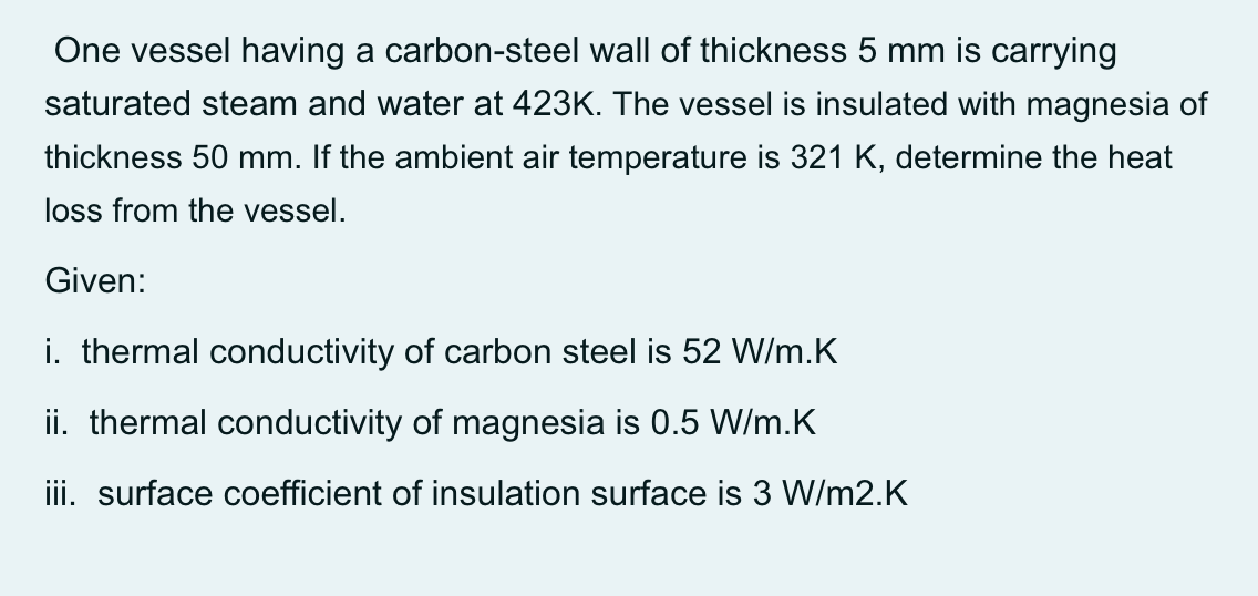 One vessel having a carbon-steel wall of thickness 5 mm
carrying
saturated steam and water at 423K. The vessel is insulated with magnesia of
thickness 50 mm. If the ambient air temperature is 321 K, determine the heat
loss from the vessel.
Given:
i. thermal conductivity of carbon steel is 52 W/m.K
ii. thermal conductivity of magnesia is 0.5 W/m.K
iii. surface coefficient of insulation surface is 3 W/m2.K
