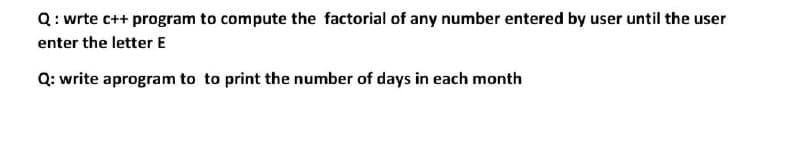 Q: wrte c++ program to compute the factorial of any number entered by user until the user
enter the letter E
Q: write aprogram to to print the number of days in each month
