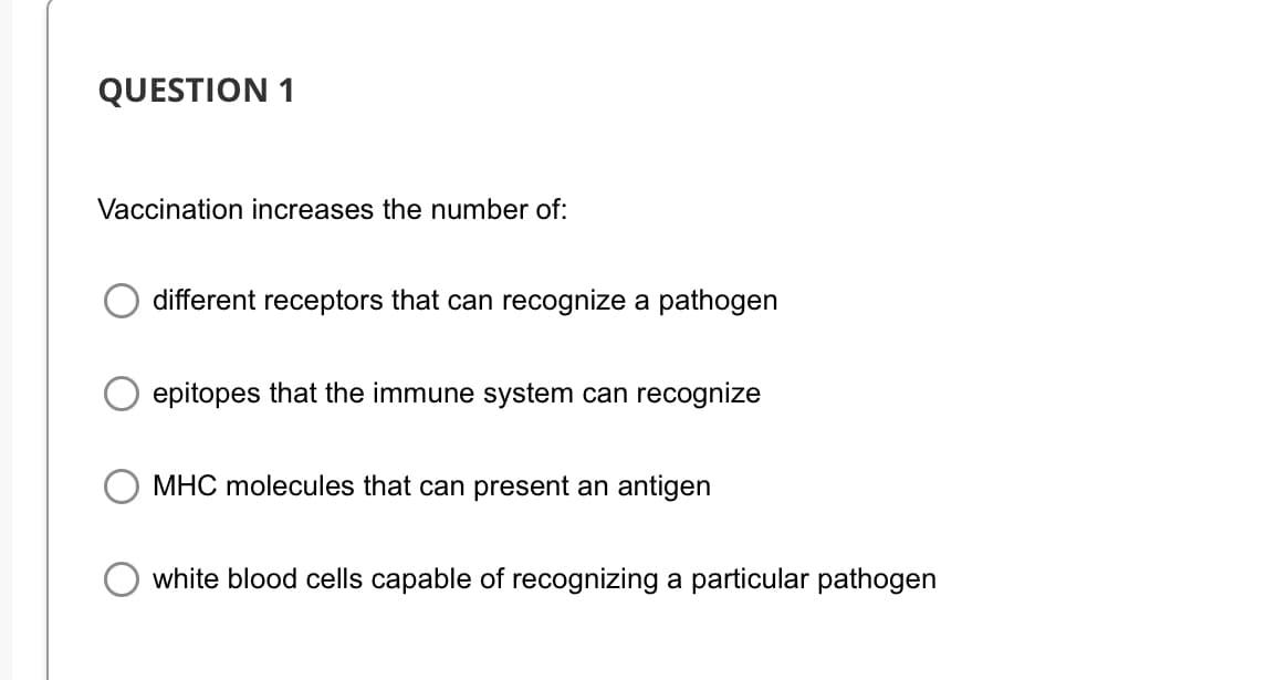 QUESTION 1
Vaccination increases the number of:
different receptors that can recognize a pathogen
epitopes that the immune system can recognize
MHC molecules that can present an antigen
white blood cells capable of recognizing a particular pathogen
