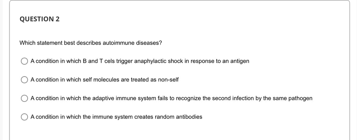 QUESTION 2
Which statement best describes autoimmune diseases?
A condition in which B and I cels trigger anaphylactic shock in response to an antigen
A condition in which self molecules are treated as non-self
A condition in which the adaptive immune system fails to recognize the second infection by the same pathogen
A condition in which the immune system creates random antibodies
