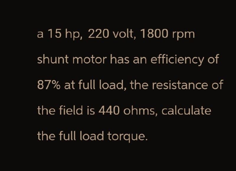 a 15 hp, 220 volt, 1800 rpm
shunt motor has an efficiency of
87% at full load, the resistance of
the field is 440 ohms, calculate
the full load torque.