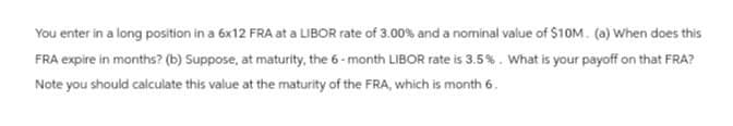 You enter in a long position in a 6x12 FRA at a LIBOR rate of 3.00% and a nominal value of $10M. (a) When does this
FRA expire in months? (b) Suppose, at maturity, the 6-month LIBOR rate is 3.5%. What is your payoff on that FRA?
Note you should calculate this value at the maturity of the FRA, which is month 6.