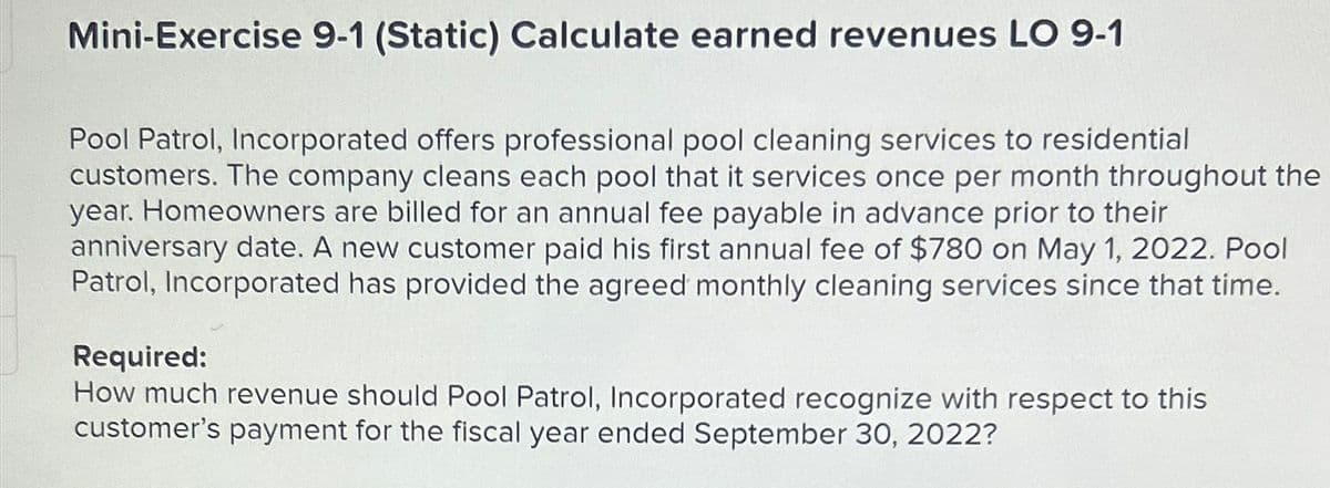 Mini-Exercise 9-1 (Static) Calculate earned revenues LO 9-1
Pool Patrol, Incorporated offers professional pool cleaning services to residential
customers. The company cleans each pool that it services once per month throughout the
year. Homeowners are billed for an annual fee payable in advance prior to their
anniversary date. A new customer paid his first annual fee of $780 on May 1, 2022. Pool
Patrol, Incorporated has provided the agreed monthly cleaning services since that time.
Required:
How much revenue should Pool Patrol, Incorporated recognize with respect to this
customer's payment for the fiscal year ended September 30, 2022?